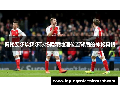 揭秘索尔坎贝尔球场隐藏地理位置背后的神秘真相 揭秘索尔坎贝尔球场隐藏地理位置背后的神秘真相