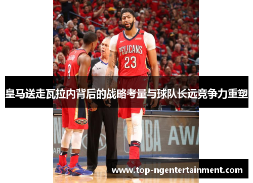 皇马送走瓦拉内背后的战略考量与球队长远竞争力重塑 皇马送走瓦拉内背后的战略考量与球队长远竞争力重塑