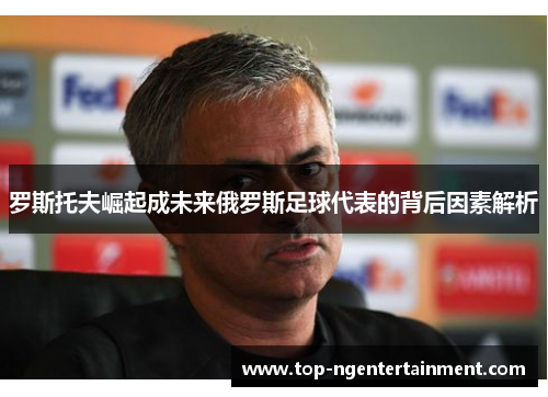 罗斯托夫崛起成未来俄罗斯足球代表的背后因素解析 罗斯托夫崛起成未来俄罗斯足球代表的背后因素解析