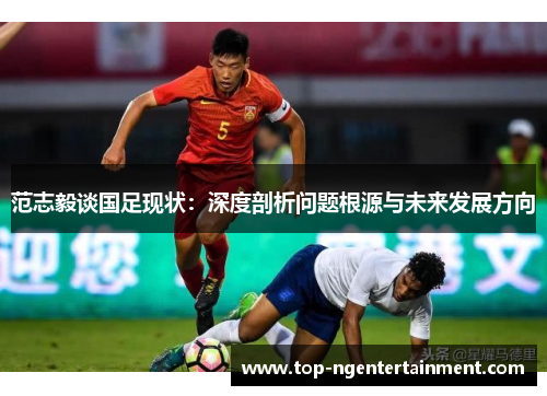 范志毅谈国足现状:深度剖析问题根源与未来发展方向 范志毅谈国足现状:深度剖析问题根源与未来发展方向
