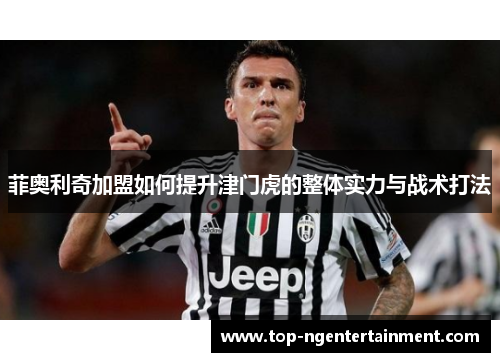 菲奥利奇加盟如何提升津门虎的整体实力与战术打法 菲奥利奇加盟如何提升津门虎的整体实力与战术打法