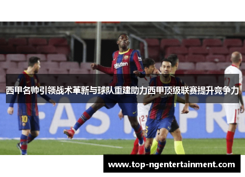 西甲名帅引领战术革新与球队重建助力西甲顶级联赛提升竞争力 西甲名帅引领战术革新与球队重建助力西甲顶级联赛提升竞争力