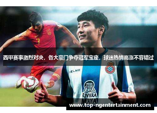西甲赛事激烈对决,各大豪门争夺冠军宝座,球迷热情高涨不容错过 西甲赛事激烈对决,各大豪门争夺冠军宝座,球迷热情高涨不容错过