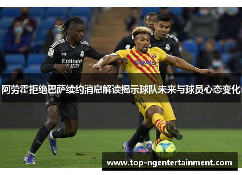 阿劳霍拒绝巴萨续约消息解读揭示球队未来与球员心态变化 阿劳霍拒绝巴萨续约消息解读揭示球队未来与球员心态变化
