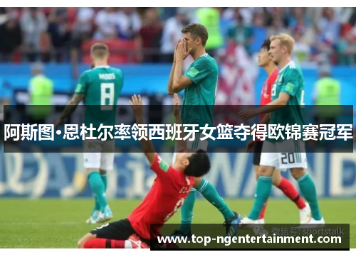 阿斯图·恩杜尔率领西班牙女篮夺得欧锦赛冠军