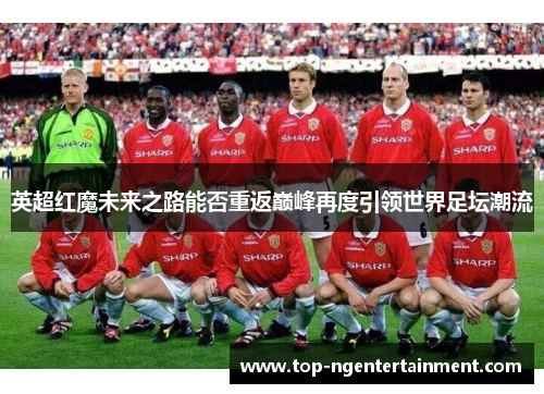 英超红魔未来之路能否重返巅峰再度引领世界足坛潮流
