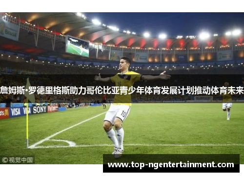 詹姆斯·罗德里格斯助力哥伦比亚青少年体育发展计划推动体育未来