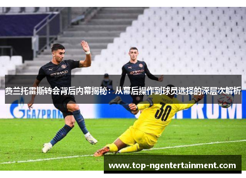 费兰托雷斯转会背后内幕揭秘：从幕后操作到球员选择的深层次解析