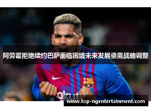 阿劳霍拒绝续约巴萨面临困境未来发展亟需战略调整 阿劳霍拒绝续约巴萨面临困境未来发展亟需战略调整