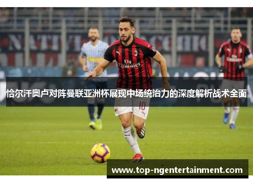恰尔汗奥卢对阵曼联亚洲杯展现中场统治力的深度解析战术全面 恰尔汗奥卢对阵曼联亚洲杯展现中场统治力的深度解析战术全面