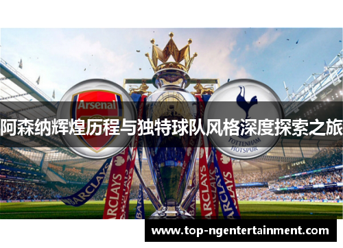 阿森纳辉煌历程与独特球队风格深度探索之旅
