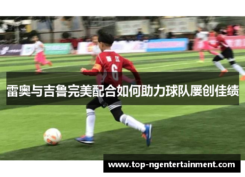 雷奥与吉鲁完美配合如何助力球队屡创佳绩 雷奥与吉鲁完美配合如何助力球队屡创佳绩