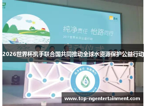 2026世界杯携手联合国共同推动全球水资源保护公益行动
